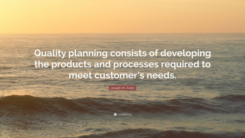 Joseph M. Juran Quote: “Quality planning consists of developing the products and processes required to meet customer’s needs.”