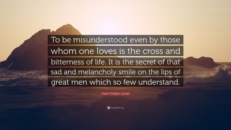 Henri-Frédéric Amiel Quote: “To be misunderstood even by those whom one loves is the cross and bitterness of life. It is the secret of that sad and melancholy smile on the lips of great men which so few understand.”