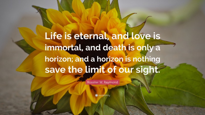Rossiter W. Raymond Quote: “Life is eternal, and love is immortal, and death is only a horizon; and a horizon is nothing save the limit of our sight.”