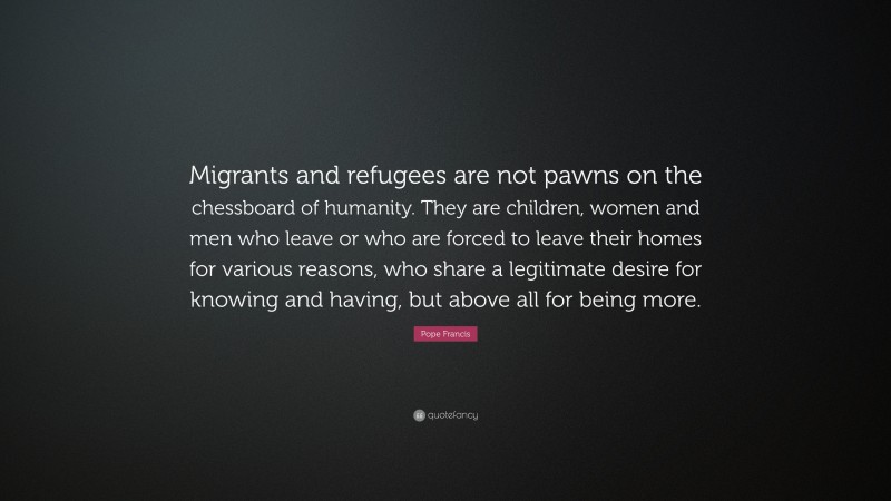Pope Francis Quote: “Migrants and refugees are not pawns on the chessboard of humanity. They are children, women and men who leave or who are forced to leave their homes for various reasons, who share a legitimate desire for knowing and having, but above all for being more.”