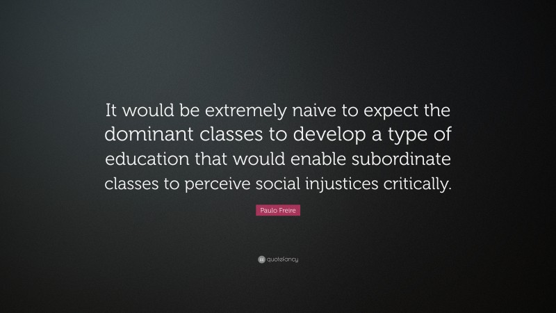 Paulo Freire Quote: “It would be extremely naive to expect the dominant classes to develop a type of education that would enable subordinate classes to perceive social injustices critically.”