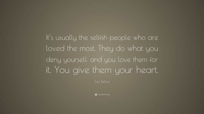 Saul Bellow Quote: “It’s usually the selfish people who are loved the most. They do what you deny yourself, and you love them for it. You give them your heart.”