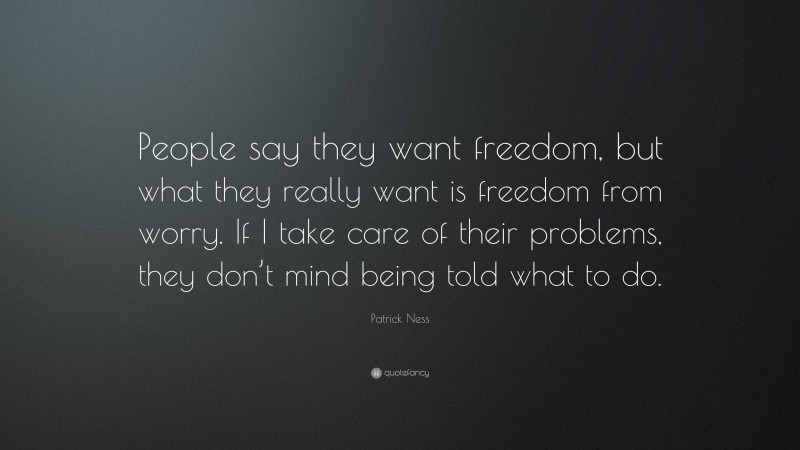 Patrick Ness Quote: “People say they want freedom, but what they really want is freedom from worry. If I take care of their problems, they don’t mind being told what to do.”