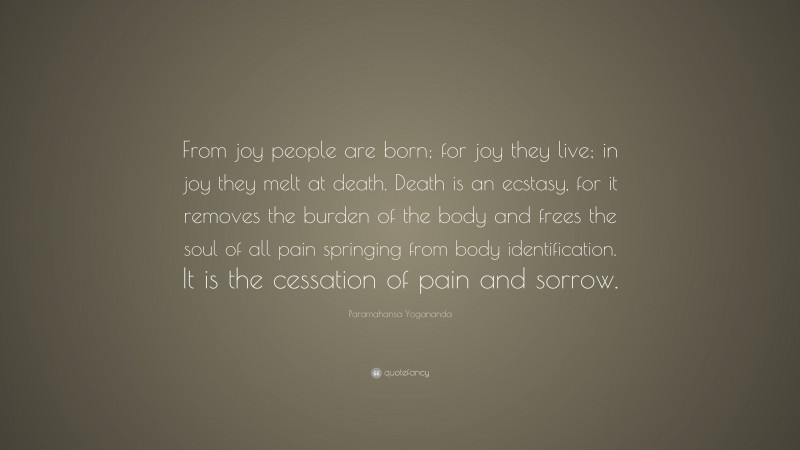 Paramahansa Yogananda Quote: “From joy people are born; for joy they live; in joy they melt at death. Death is an ecstasy, for it removes the burden of the body and frees the soul of all pain springing from body identification. It is the cessation of pain and sorrow.”