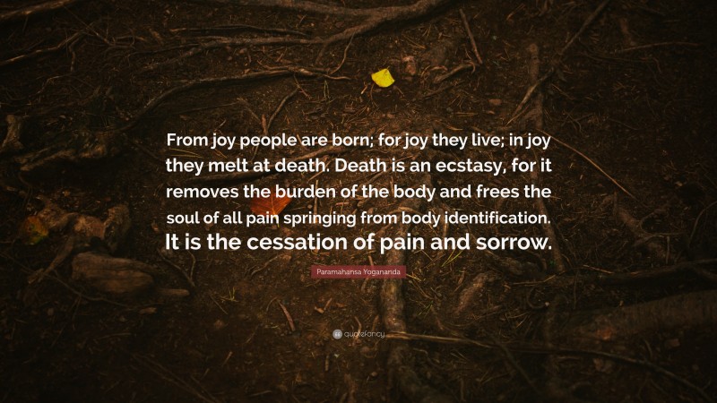 Paramahansa Yogananda Quote: “From joy people are born; for joy they live; in joy they melt at death. Death is an ecstasy, for it removes the burden of the body and frees the soul of all pain springing from body identification. It is the cessation of pain and sorrow.”