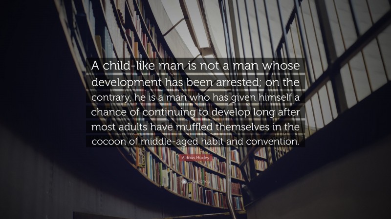 Aldous Huxley Quote: “A child-like man is not a man whose development has been arrested; on the contrary, he is a man who has given himself a chance of continuing to develop long after most adults have muffled themselves in the cocoon of middle-aged habit and convention.”