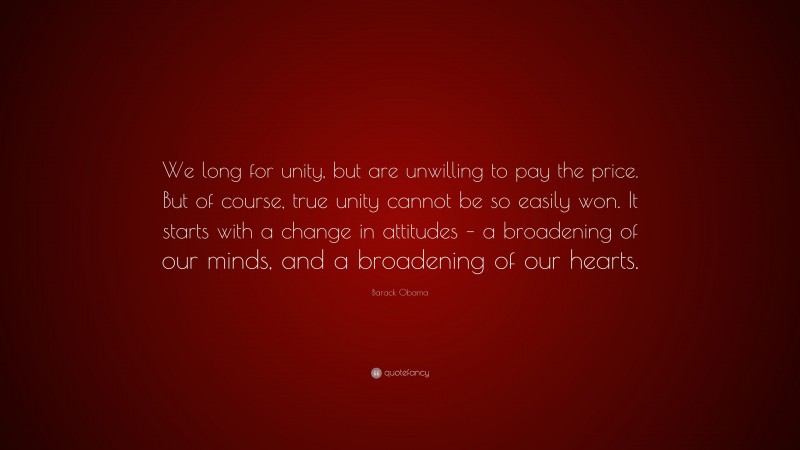 Barack Obama Quote: “We long for unity, but are unwilling to pay the price. But of course, true unity cannot be so easily won. It starts with a change in attitudes – a broadening of our minds, and a broadening of our hearts.”