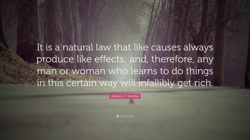 Wallace D. Wattles Quote: “It is a natural law that like causes always produce like effects; and, therefore, any man or woman who learns to do things in this certain way will infallibly get rich.”