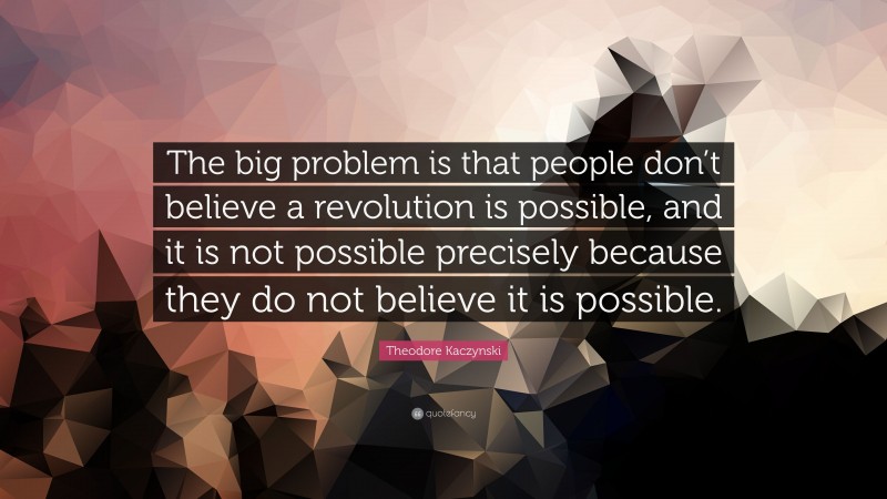 Theodore Kaczynski Quote: “The big problem is that people don’t believe a revolution is possible, and it is not possible precisely because they do not believe it is possible.”