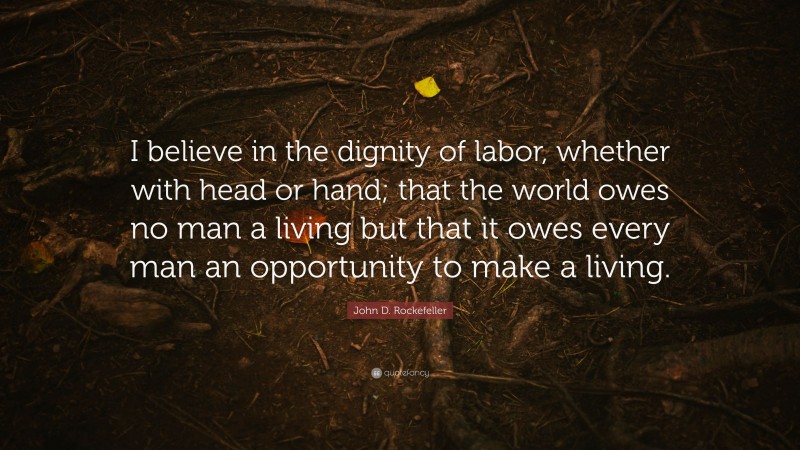 John D. Rockefeller Quote: “I believe in the dignity of labor, whether with head or hand; that the world owes no man a living but that it owes every man an opportunity to make a living.”