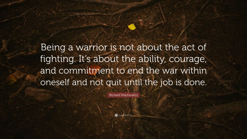 Richard Machowicz Quote: “Being a warrior is not about the act of fighting. It’s about the ability, courage, and commitment to end the war within oneself and not quit until the job is done.”