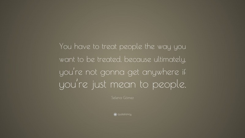 Selena Gómez Quote: “You have to treat people the way you want to be treated, because ultimately, you’re not gonna get anywhere if you’re just mean to people.”