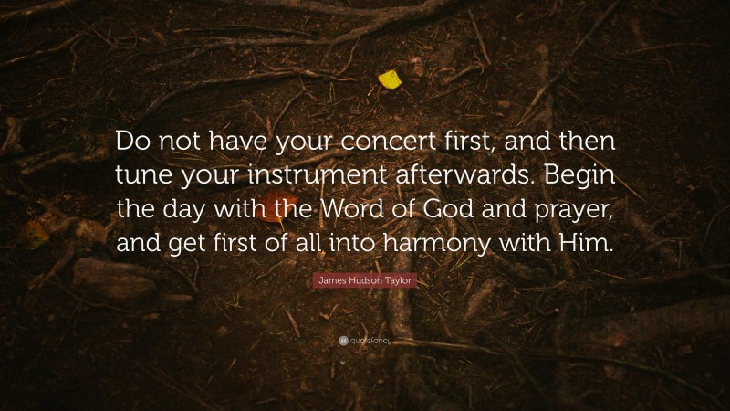 James Hudson Taylor Quote: “Do not have your concert first, and then tune your instrument afterwards. Begin the day with the Word of God and prayer, and get first of all into harmony with Him.”
