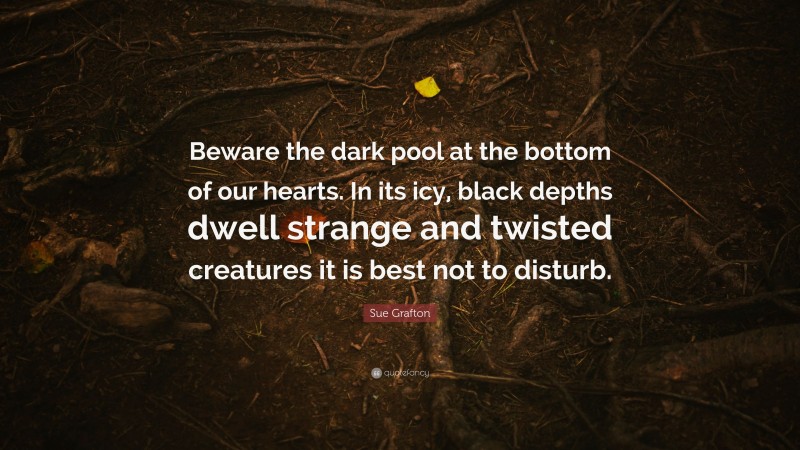 Sue Grafton Quote: “Beware the dark pool at the bottom of our hearts. In its icy, black depths dwell strange and twisted creatures it is best not to disturb.”