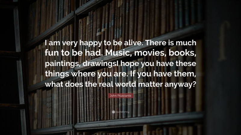John Frusciante Quote: “I am very happy to be alive. There is much fun to be had. Music, movies, books, paintings, drawingsI hope you have these things where you are. If you have them, what does the real world matter anyway?”
