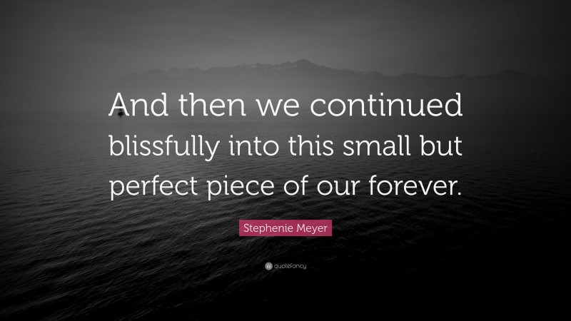 Stephenie Meyer Quote: “And then we continued blissfully into this small but perfect piece of our forever.”