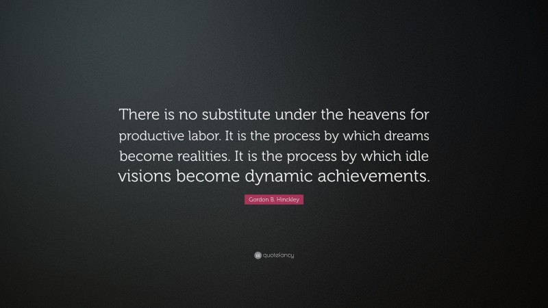 Gordon B. Hinckley Quote: “There is no substitute under the heavens for productive labor. It is the process by which dreams become realities. It is the process by which idle visions become dynamic achievements.”
