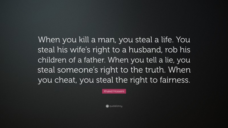 Khaled Hosseini Quote: “When you kill a man, you steal a life. You steal his wife’s right to a husband, rob his children of a father. When you tell a lie, you steal someone’s right to the truth. When you cheat, you steal the right to fairness.”
