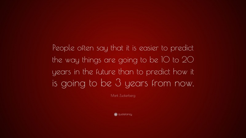 Mark Zuckerberg Quote: “People often say that it is easier to predict the way things are going to be 10 to 20 years in the future than to predict how it is going to be 3 years from now.”