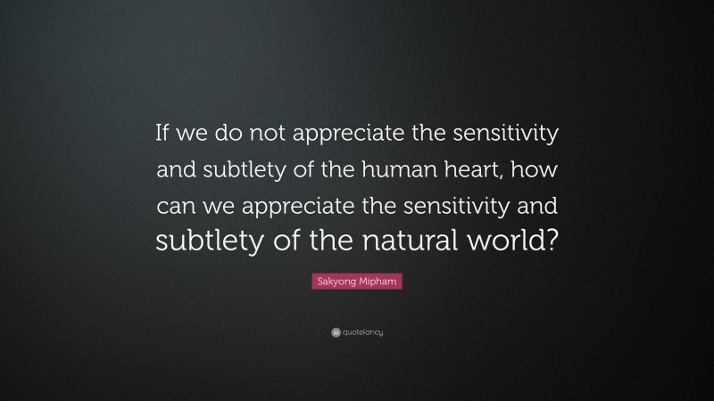 Sakyong Mipham Quote: “If we do not appreciate the sensitivity and subtlety of the human heart, how can we appreciate the sensitivity and subtlety of the natural world?”
