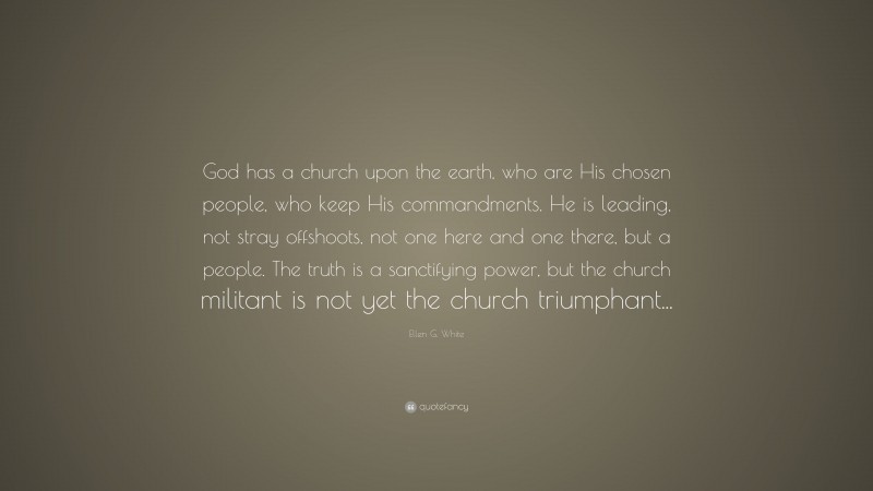 Ellen G. White Quote: “God has a church upon the earth, who are His chosen people, who keep His commandments. He is leading, not stray offshoots, not one here and one there, but a people. The truth is a sanctifying power, but the church militant is not yet the church triumphant...”