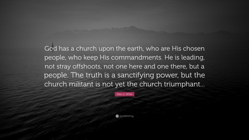 Ellen G. White Quote: “God has a church upon the earth, who are His chosen people, who keep His commandments. He is leading, not stray offshoots, not one here and one there, but a people. The truth is a sanctifying power, but the church militant is not yet the church triumphant...”
