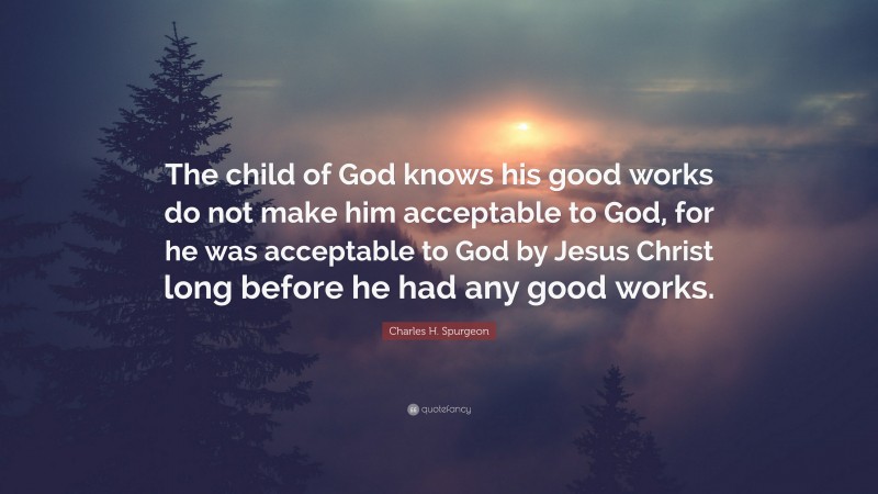 Charles H. Spurgeon Quote: “The child of God knows his good works do not make him acceptable to God, for he was acceptable to God by Jesus Christ long before he had any good works.”