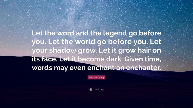 Stephen King Quote: “Let the word and the legend go before you. Let the world go before you. Let your shadow grow. Let it grow hair on its face. Let it become dark. Given time, words may even enchant an enchanter.”