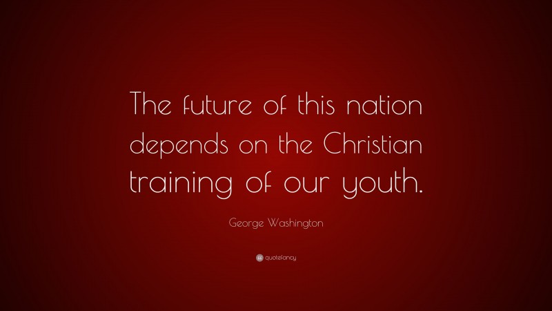 George Washington Quote: “The future of this nation depends on the Christian training of our youth.”