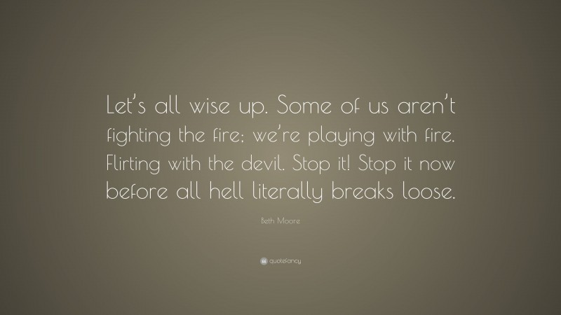 Beth Moore Quote: “Let’s all wise up. Some of us aren’t fighting the fire; we’re playing with fire. Flirting with the devil. Stop it! Stop it now before all hell literally breaks loose.”