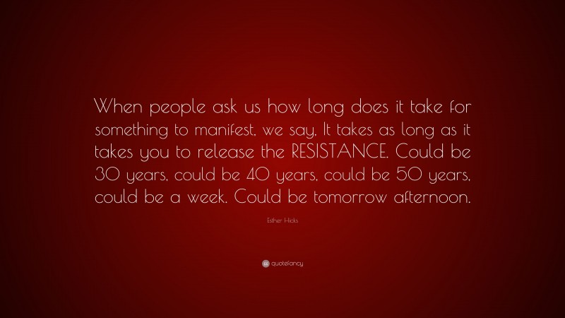 Esther Hicks Quote: “When people ask us how long does it take for something to manifest, we say, It takes as long as it takes you to release the RESISTANCE. Could be 30 years, could be 40 years, could be 50 years, could be a week. Could be tomorrow afternoon.”