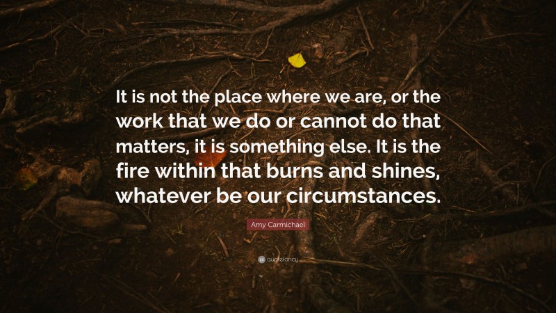 Amy Carmichael Quote: “It is not the place where we are, or the work that we do or cannot do that matters, it is something else. It is the fire within that burns and shines, whatever be our circumstances.”