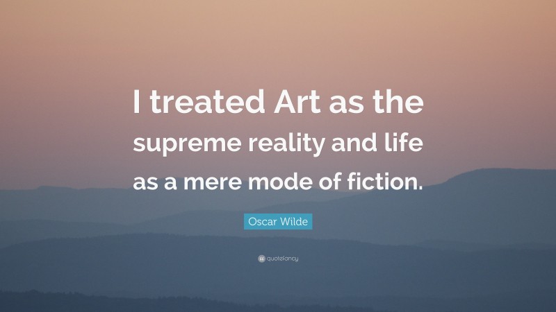 Oscar Wilde Quote: “I treated Art as the supreme reality and life as a mere mode of fiction.”