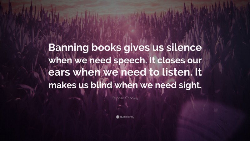 Stephen Chbosky Quote: “Banning books gives us silence when we need speech. It closes our ears when we need to listen. It makes us blind when we need sight.”