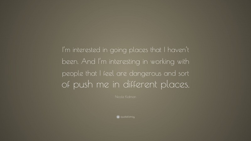 Nicole Kidman Quote: “I’m interested in going places that I haven’t been. And I’m interesting in working with people that I feel are dangerous and sort of push me in different places.”