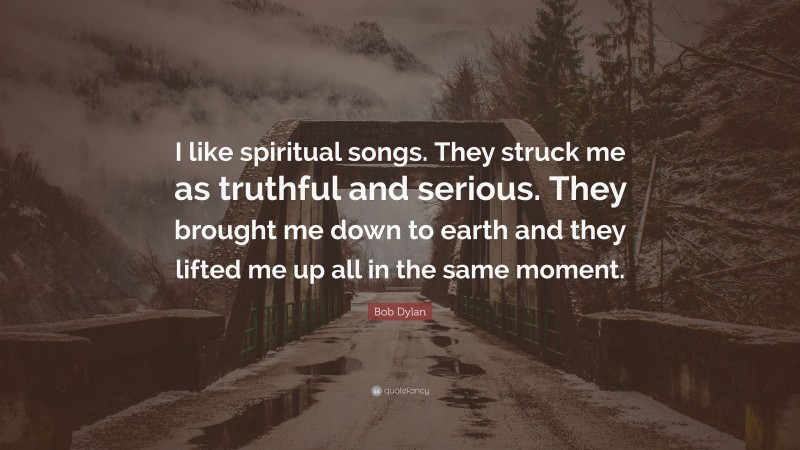 Bob Dylan Quote: “I like spiritual songs. They struck me as truthful and serious. They brought me down to earth and they lifted me up all in the same moment.”