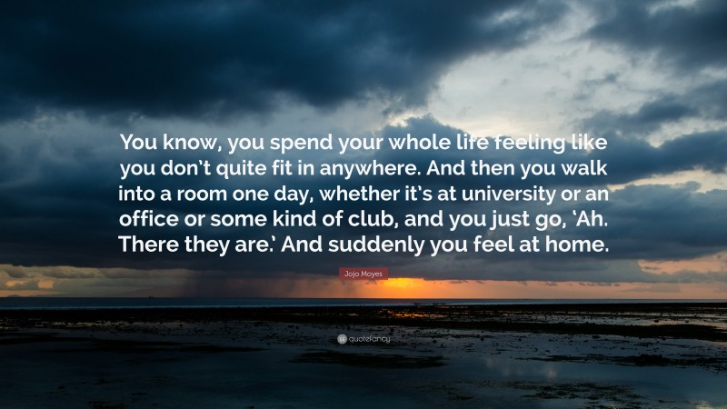 Jojo Moyes Quote: “You know, you spend your whole life feeling like you don’t quite fit in anywhere. And then you walk into a room one day, whether it’s at university or an office or some kind of club, and you just go, ‘Ah. There they are.’ And suddenly you feel at home.”