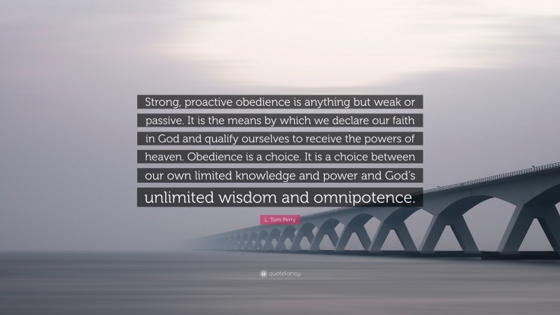 L. Tom Perry Quote: “Strong, proactive obedience is anything but weak or passive. It is the means by which we declare our faith in God and qualify ourselves to receive the powers of heaven. Obedience is a choice. It is a choice between our own limited knowledge and power and God’s unlimited wisdom and omnipotence.”