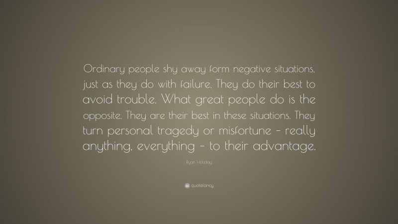 Ryan Holiday Quote: “Ordinary people shy away form negative situations, just as they do with failure. They do their best to avoid trouble. What great people do is the opposite. They are their best in these situations. They turn personal tragedy or misfortune – really anything, everything – to their advantage.”