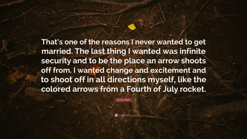 Sylvia Plath Quote: “That’s one of the reasons I never wanted to get married. The last thing I wanted was infinite security and to be the place an arrow shoots off from. I wanted change and excitement and to shoot off in all directions myself, like the colored arrows from a Fourth of July rocket.”