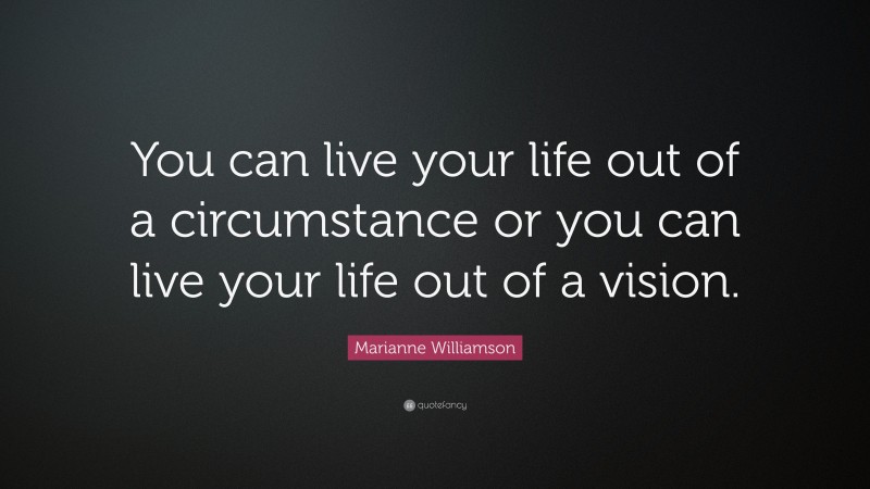 Marianne Williamson Quote: “You can live your life out of a circumstance or you can live your life out of a vision.”