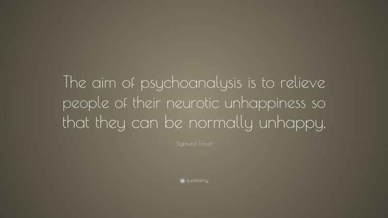 Sigmund Freud Quote: “The aim of psychoanalysis is to relieve people of their neurotic unhappiness so that they can be normally unhappy.”