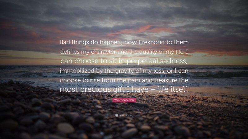 Walter Anderson Quote: “Bad things do happen; how I respond to them defines my character and the quality of my life. I can choose to sit in perpetual sadness, immobilized by the gravity of my loss, or I can choose to rise from the pain and treasure the most precious gift I have – life itself.”
