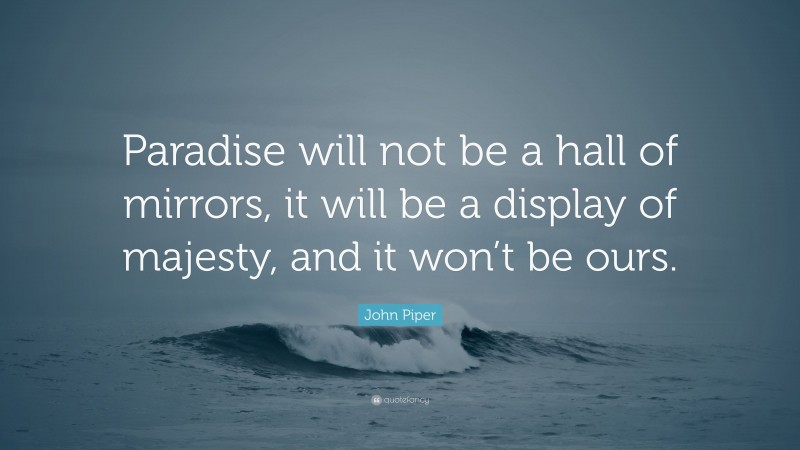 John Piper Quote: “Paradise will not be a hall of mirrors, it will be a display of majesty, and it won’t be ours.”