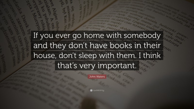 John Waters Quote: “If you ever go home with somebody and they don’t have books in their house, don’t sleep with them. I think that’s very important.”