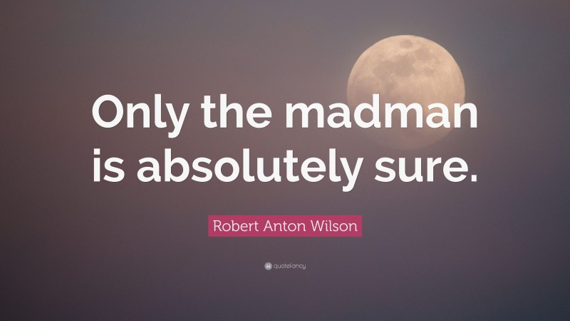 Robert Anton Wilson Quote: “Only the madman is absolutely sure.”