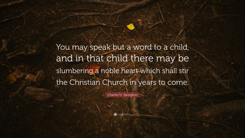 Charles H. Spurgeon Quote: “You may speak but a word to a child, and in that child there may be slumbering a noble heart which shall stir the Christian Church in years to come.”