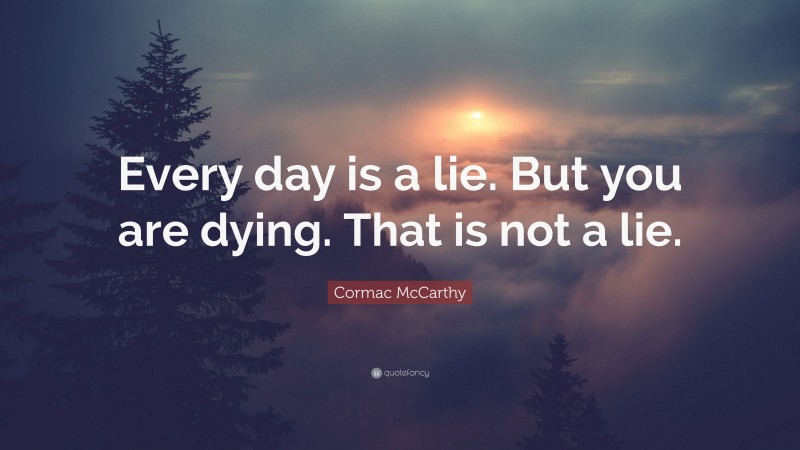 Cormac McCarthy Quote: “Every day is a lie. But you are dying. That is not a lie.”