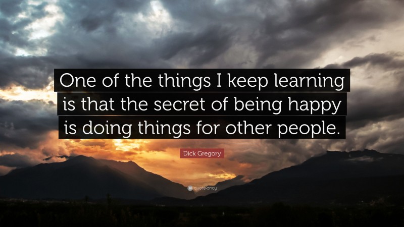 Dick Gregory Quote: “One of the things I keep learning is that the secret of being happy is doing things for other people.”