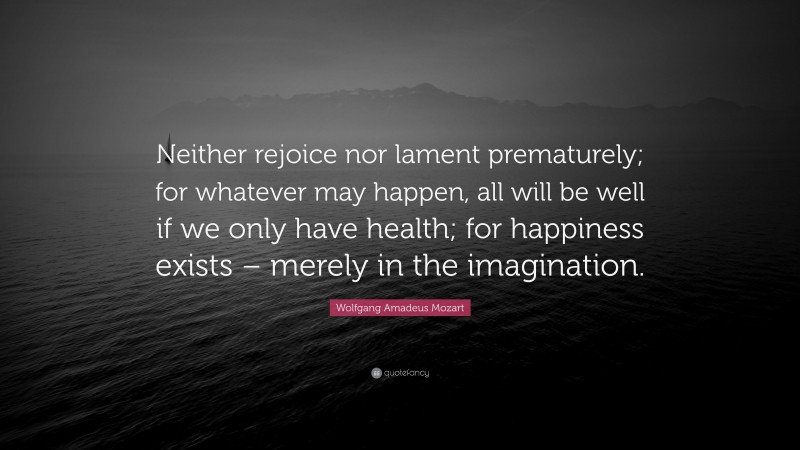 Wolfgang Amadeus Mozart Quote: “Neither rejoice nor lament prematurely; for whatever may happen, all will be well if we only have health; for happiness exists – merely in the imagination.”